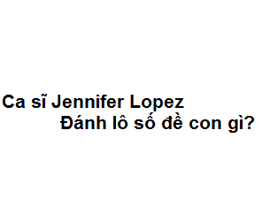 Mơ thấy ca sĩ Jennifer Lopez đánh lô số đề con gì?