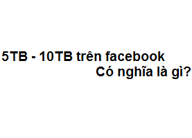5TB - 10TB trên facebook có nghĩa là gì? viết tắt của từ gì?