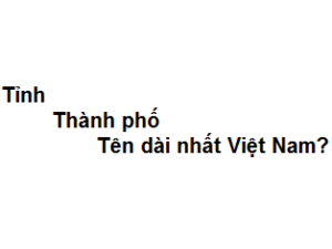Tỉnh - Thành phố nào có tên dài nhất Việt Nam?