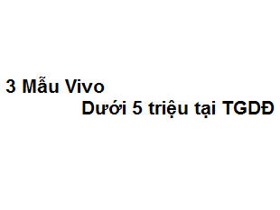 3 Mẫu Vivo dưới 5 triệu tại TGDĐ cực kì ưa chuộng hiện nay