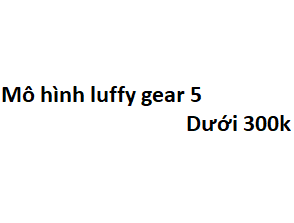 Top 7 mô hình luffy gear 5 dưới 300k cực kỳ ngầu lòi