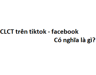 CLCT trên tiktok - facebook có nghĩa là gì? viết tắt của từ gì?