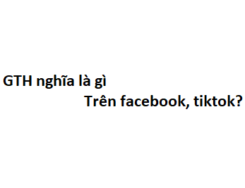 GTH nghĩa là gì trên facebook, tiktok? viết tắt của từ gì?