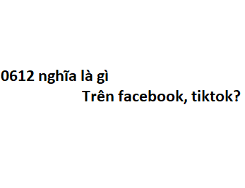 0612 nghĩa là gì trên facebook, tiktok?